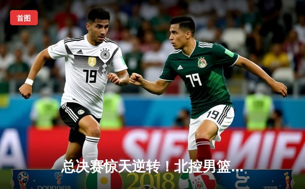 总决赛惊天逆转！北控男篮加时险胜广东，廖三宁37分创造个人纪录