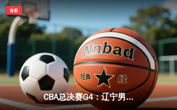 CBA总决赛G4：辽宁男篮加时险胜新疆，系列赛3-1领先获冠军点