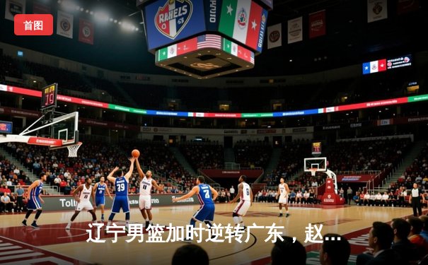 辽宁男篮加时逆转广东，赵继伟砍30+10夺赛点