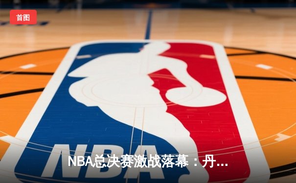 NBA总决赛激战落幕：丹佛掘金4-1战胜热火首夺总冠军，约基奇全票当选FMVP
