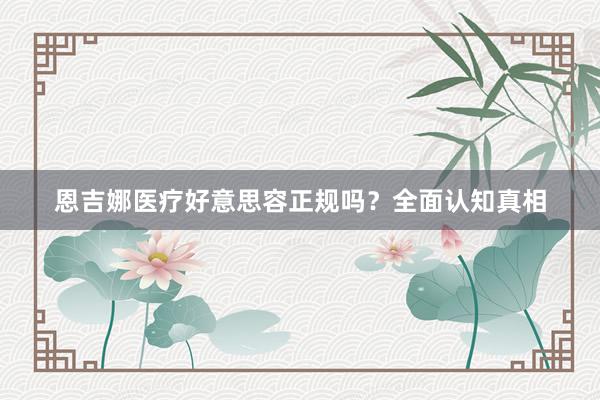 恩吉娜医疗好意思容正规吗？全面认知真相